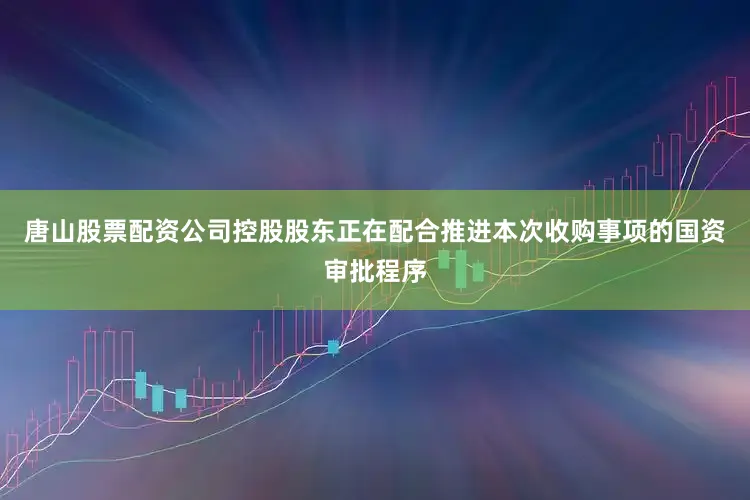 唐山股票配资公司控股股东正在配合推进本次收购事项的国资审批程序
